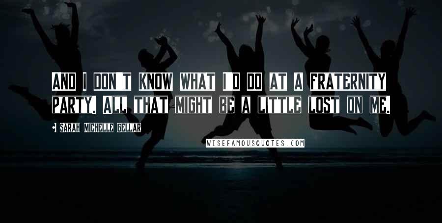 Sarah Michelle Gellar Quotes: And I don't know what I'd do at a fraternity party. All that might be a little lost on me.