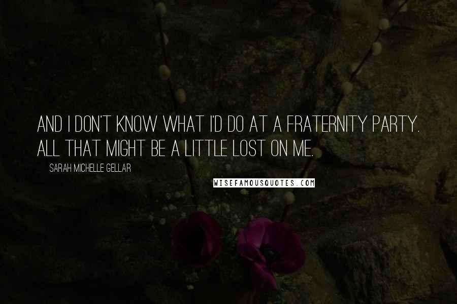 Sarah Michelle Gellar Quotes: And I don't know what I'd do at a fraternity party. All that might be a little lost on me.