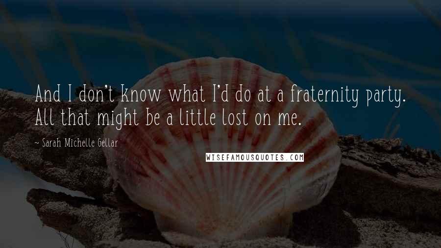 Sarah Michelle Gellar Quotes: And I don't know what I'd do at a fraternity party. All that might be a little lost on me.