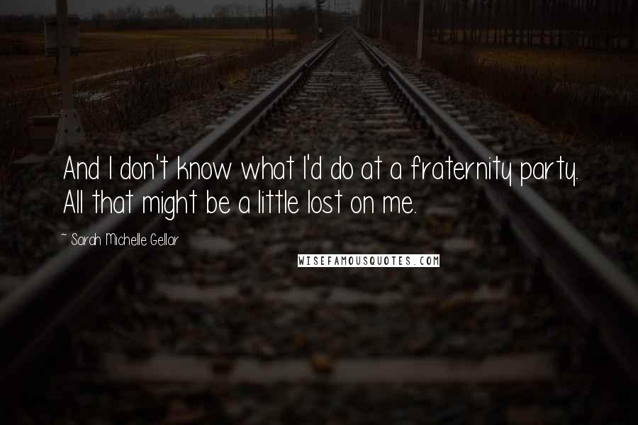 Sarah Michelle Gellar Quotes: And I don't know what I'd do at a fraternity party. All that might be a little lost on me.