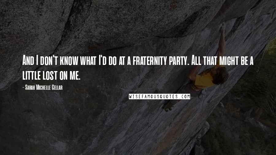 Sarah Michelle Gellar Quotes: And I don't know what I'd do at a fraternity party. All that might be a little lost on me.
