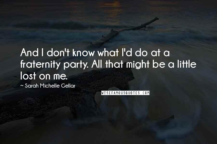 Sarah Michelle Gellar Quotes: And I don't know what I'd do at a fraternity party. All that might be a little lost on me.