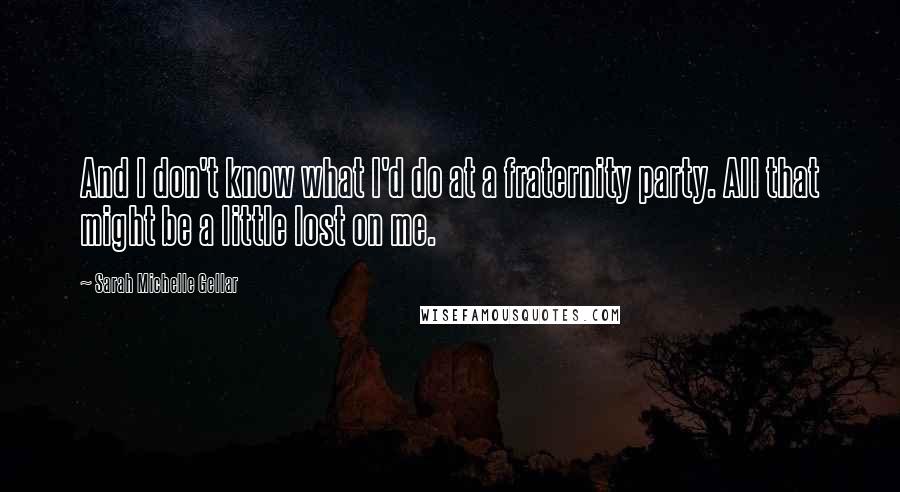 Sarah Michelle Gellar Quotes: And I don't know what I'd do at a fraternity party. All that might be a little lost on me.