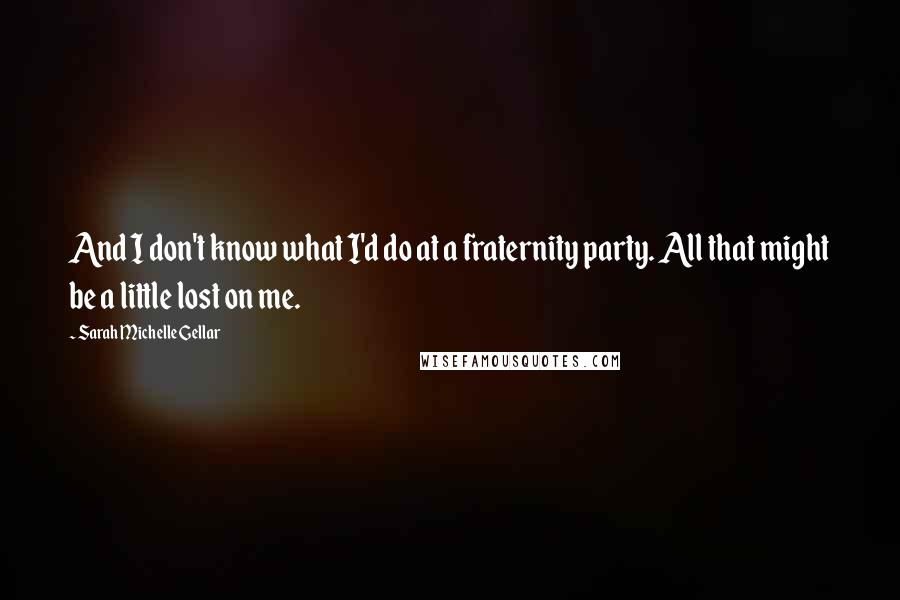 Sarah Michelle Gellar Quotes: And I don't know what I'd do at a fraternity party. All that might be a little lost on me.