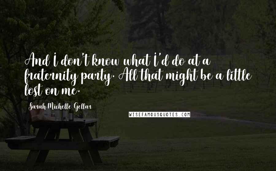 Sarah Michelle Gellar Quotes: And I don't know what I'd do at a fraternity party. All that might be a little lost on me.