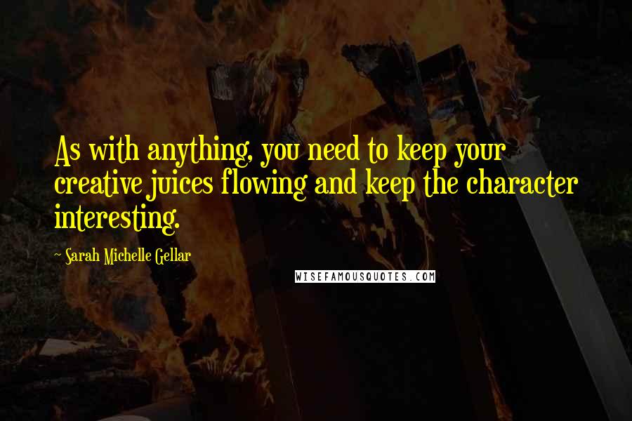 Sarah Michelle Gellar Quotes: As with anything, you need to keep your creative juices flowing and keep the character interesting.