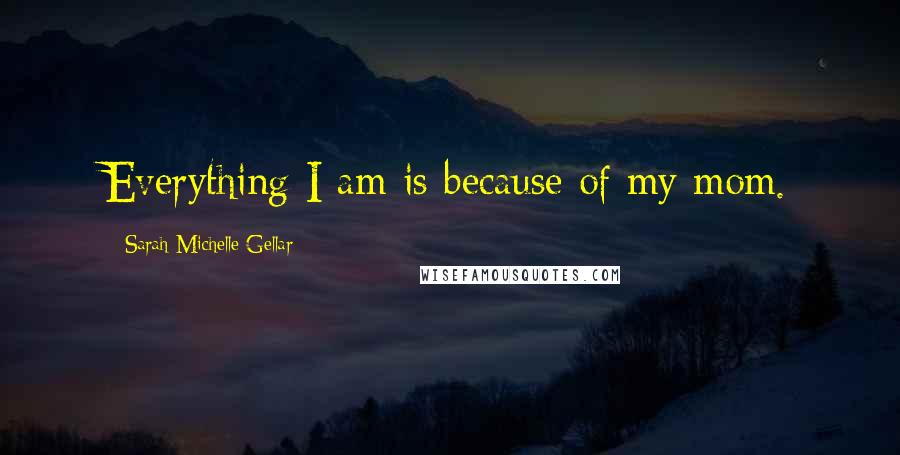 Sarah Michelle Gellar Quotes: Everything I am is because of my mom.