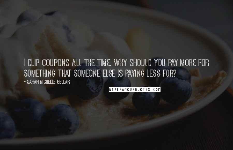 Sarah Michelle Gellar Quotes: I clip coupons all the time. Why should you pay more for something that someone else is paying less for?