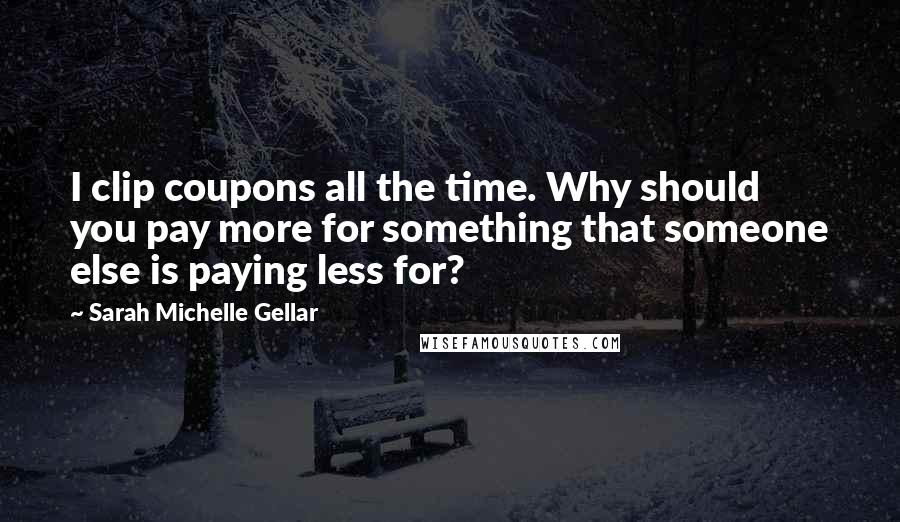 Sarah Michelle Gellar Quotes: I clip coupons all the time. Why should you pay more for something that someone else is paying less for?