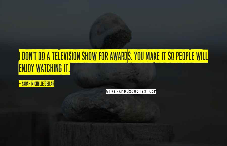 Sarah Michelle Gellar Quotes: I don't do a television show for awards. You make it so people will enjoy watching it.