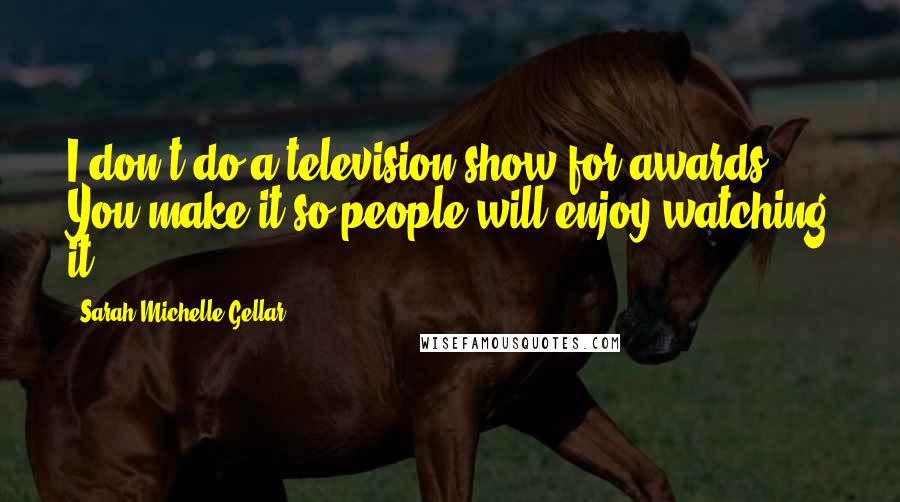 Sarah Michelle Gellar Quotes: I don't do a television show for awards. You make it so people will enjoy watching it.