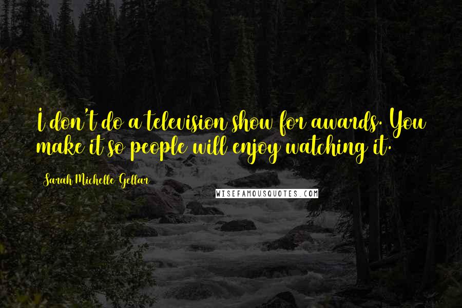 Sarah Michelle Gellar Quotes: I don't do a television show for awards. You make it so people will enjoy watching it.