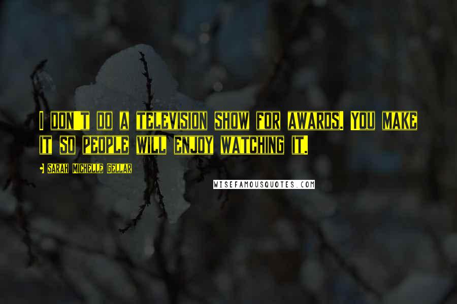 Sarah Michelle Gellar Quotes: I don't do a television show for awards. You make it so people will enjoy watching it.