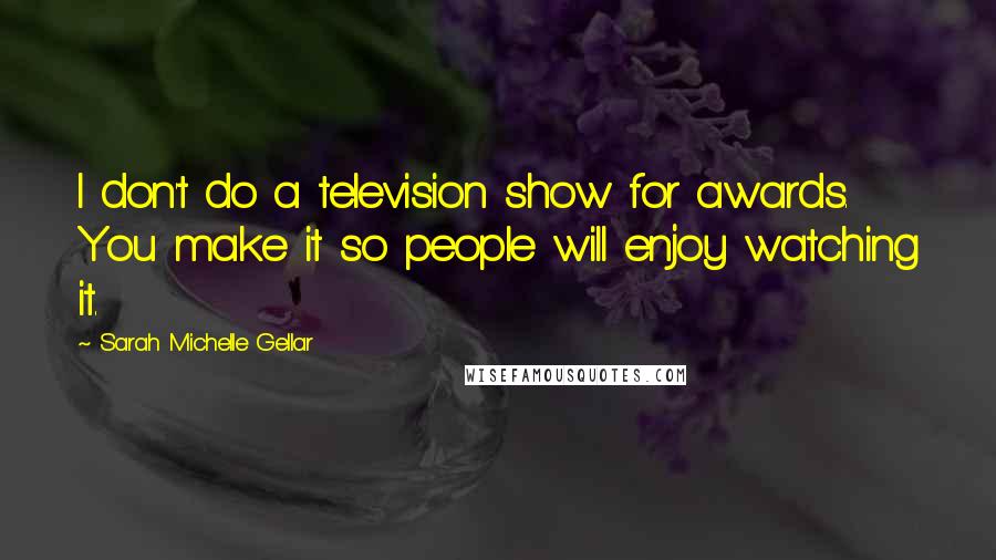 Sarah Michelle Gellar Quotes: I don't do a television show for awards. You make it so people will enjoy watching it.