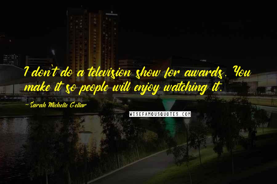 Sarah Michelle Gellar Quotes: I don't do a television show for awards. You make it so people will enjoy watching it.