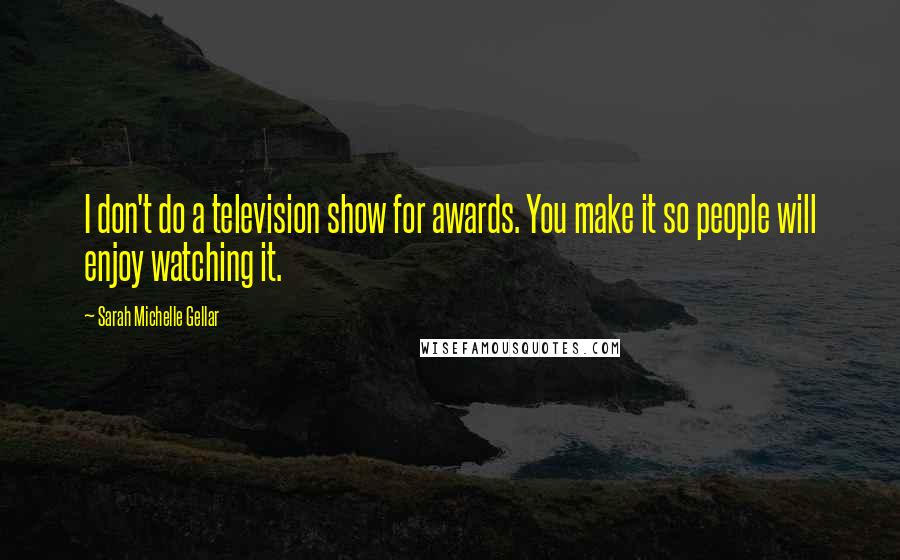 Sarah Michelle Gellar Quotes: I don't do a television show for awards. You make it so people will enjoy watching it.