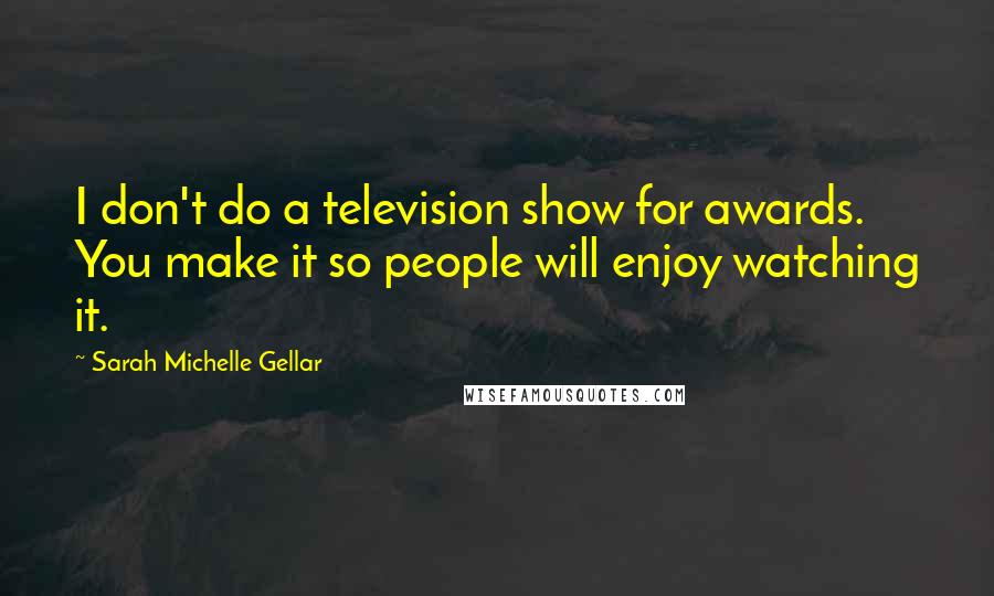 Sarah Michelle Gellar Quotes: I don't do a television show for awards. You make it so people will enjoy watching it.