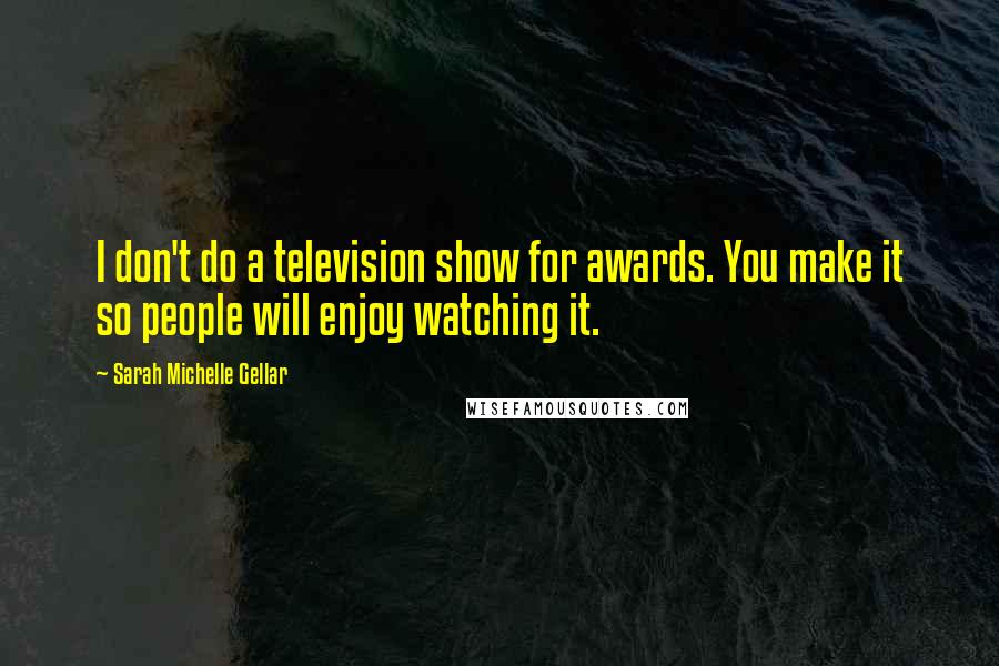 Sarah Michelle Gellar Quotes: I don't do a television show for awards. You make it so people will enjoy watching it.