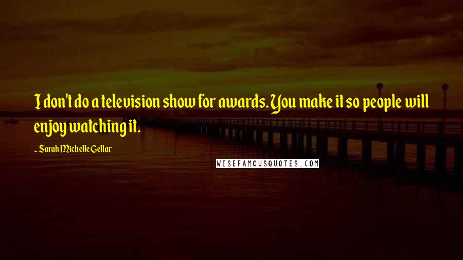 Sarah Michelle Gellar Quotes: I don't do a television show for awards. You make it so people will enjoy watching it.