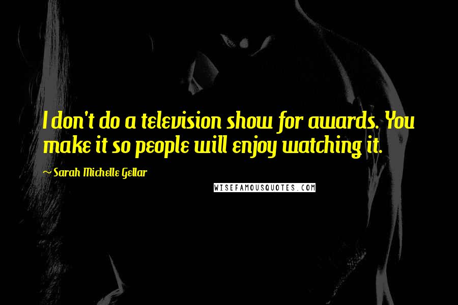 Sarah Michelle Gellar Quotes: I don't do a television show for awards. You make it so people will enjoy watching it.