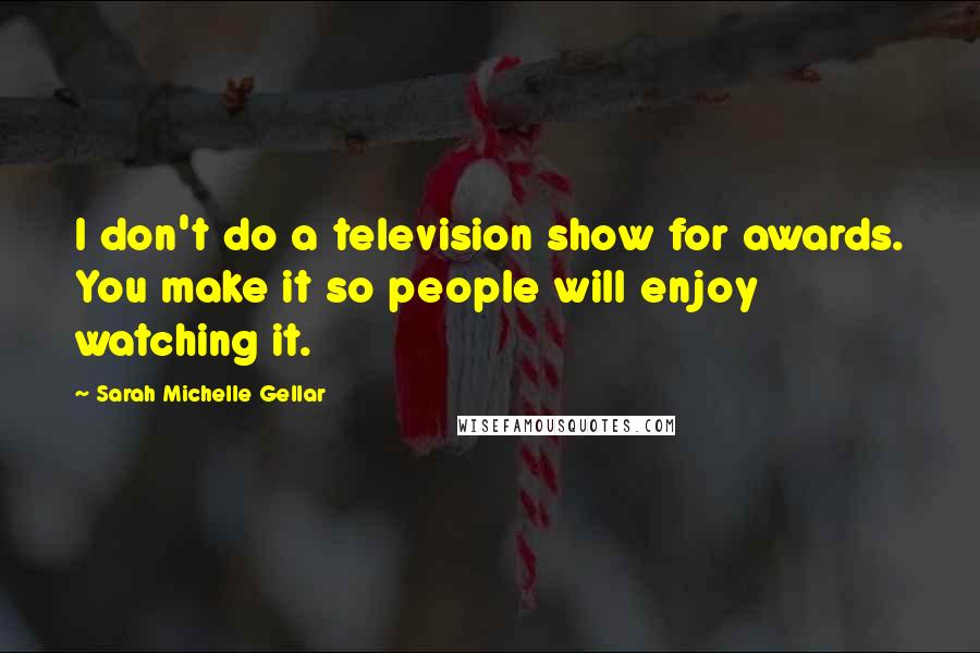 Sarah Michelle Gellar Quotes: I don't do a television show for awards. You make it so people will enjoy watching it.