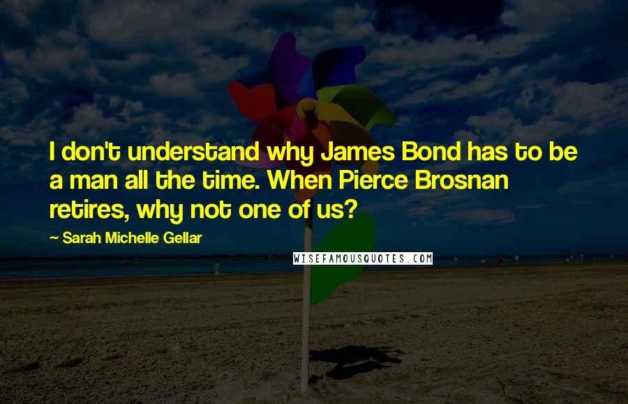 Sarah Michelle Gellar Quotes: I don't understand why James Bond has to be a man all the time. When Pierce Brosnan retires, why not one of us?