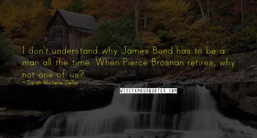 Sarah Michelle Gellar Quotes: I don't understand why James Bond has to be a man all the time. When Pierce Brosnan retires, why not one of us?