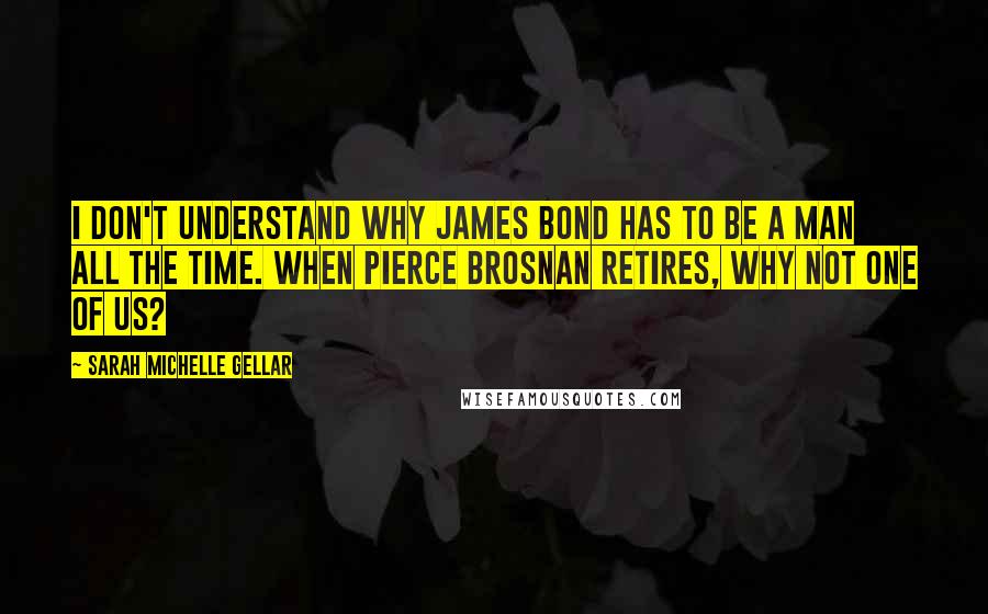 Sarah Michelle Gellar Quotes: I don't understand why James Bond has to be a man all the time. When Pierce Brosnan retires, why not one of us?
