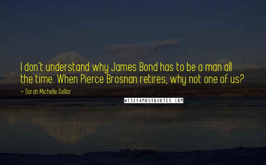 Sarah Michelle Gellar Quotes: I don't understand why James Bond has to be a man all the time. When Pierce Brosnan retires, why not one of us?