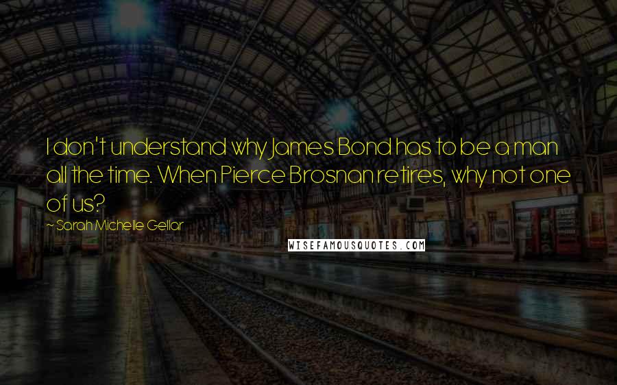 Sarah Michelle Gellar Quotes: I don't understand why James Bond has to be a man all the time. When Pierce Brosnan retires, why not one of us?