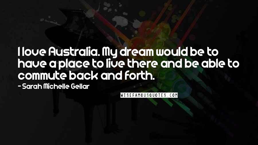 Sarah Michelle Gellar Quotes: I love Australia. My dream would be to have a place to live there and be able to commute back and forth.