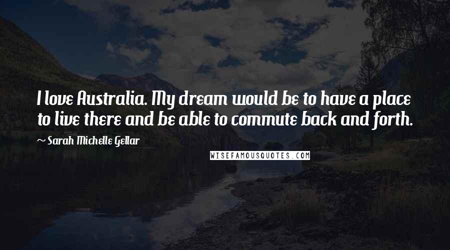 Sarah Michelle Gellar Quotes: I love Australia. My dream would be to have a place to live there and be able to commute back and forth.