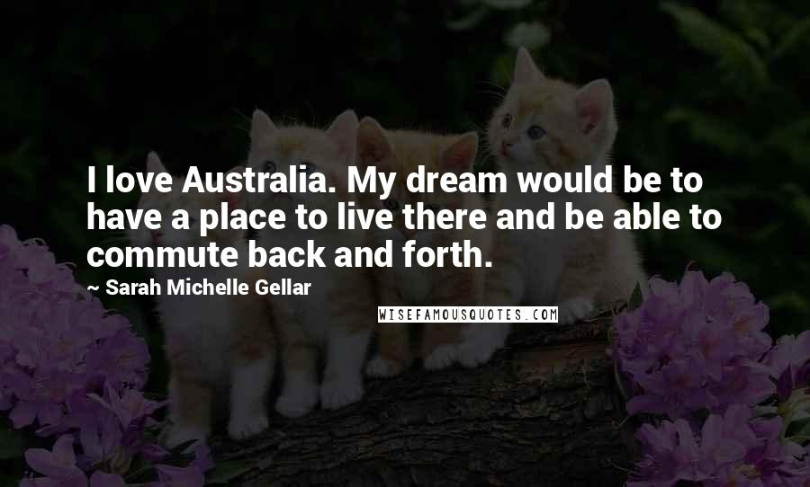 Sarah Michelle Gellar Quotes: I love Australia. My dream would be to have a place to live there and be able to commute back and forth.