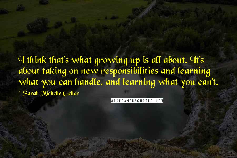 Sarah Michelle Gellar Quotes: I think that's what growing up is all about. It's about taking on new responsibilities and learning what you can handle, and learning what you can't.