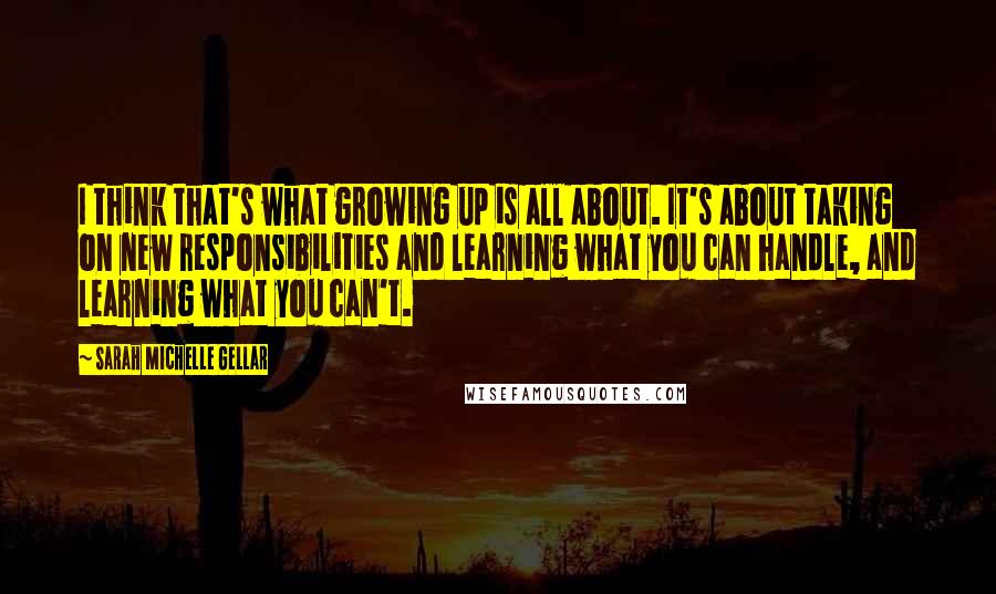 Sarah Michelle Gellar Quotes: I think that's what growing up is all about. It's about taking on new responsibilities and learning what you can handle, and learning what you can't.