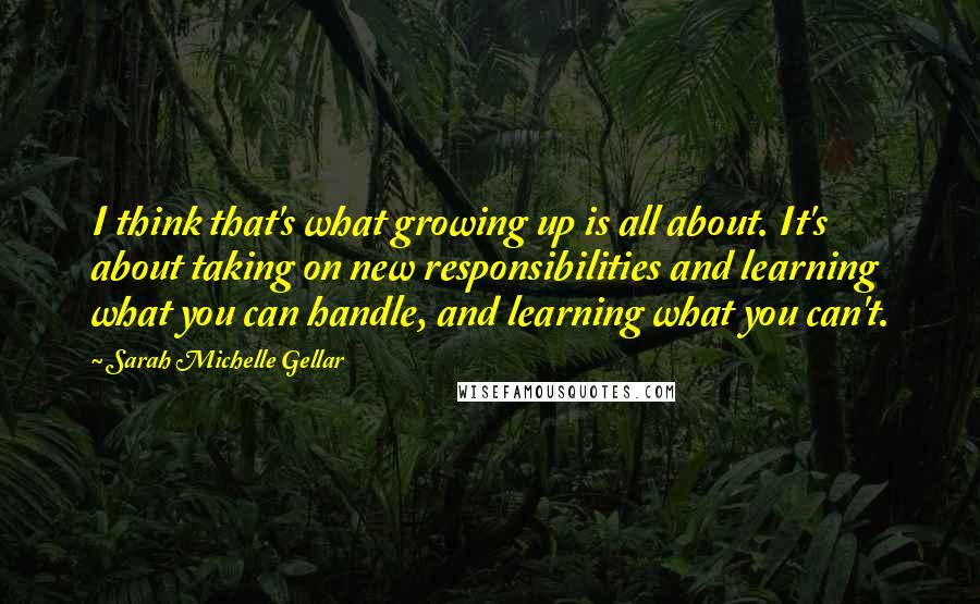 Sarah Michelle Gellar Quotes: I think that's what growing up is all about. It's about taking on new responsibilities and learning what you can handle, and learning what you can't.