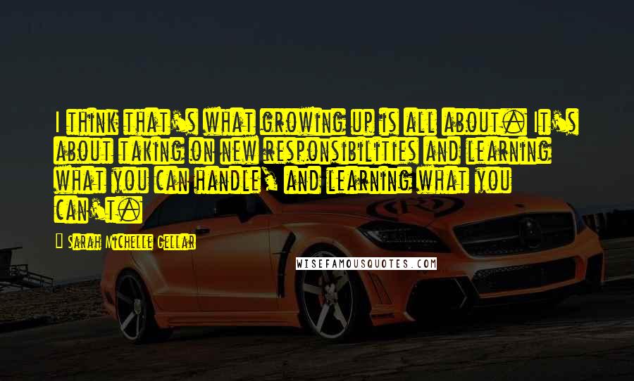 Sarah Michelle Gellar Quotes: I think that's what growing up is all about. It's about taking on new responsibilities and learning what you can handle, and learning what you can't.