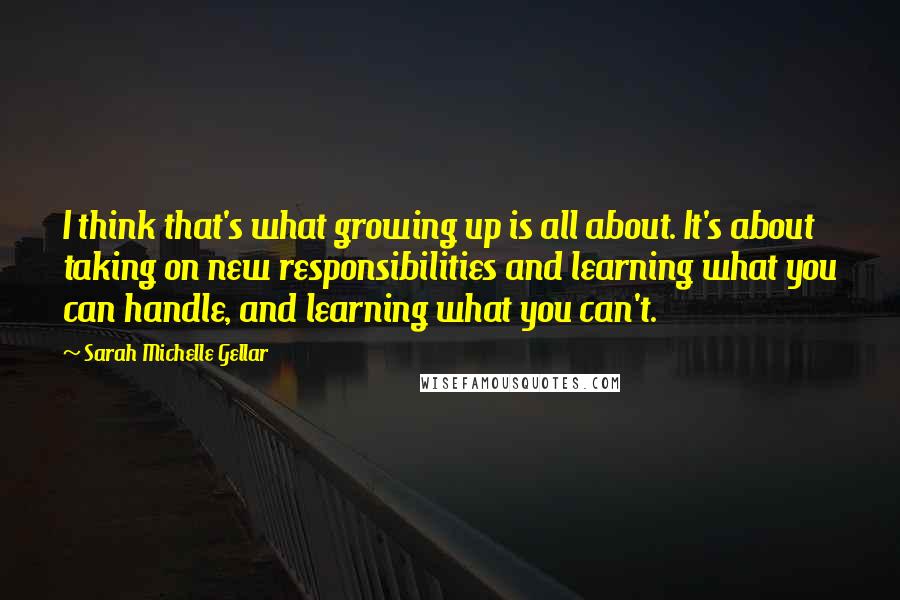 Sarah Michelle Gellar Quotes: I think that's what growing up is all about. It's about taking on new responsibilities and learning what you can handle, and learning what you can't.