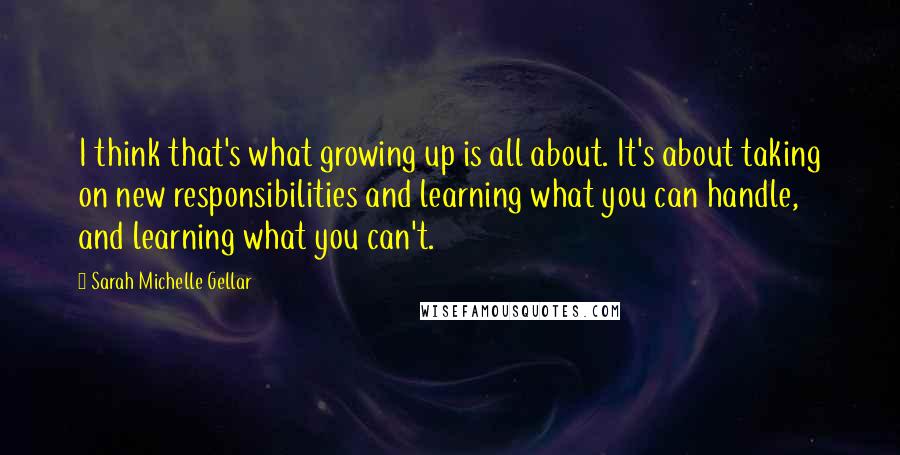 Sarah Michelle Gellar Quotes: I think that's what growing up is all about. It's about taking on new responsibilities and learning what you can handle, and learning what you can't.