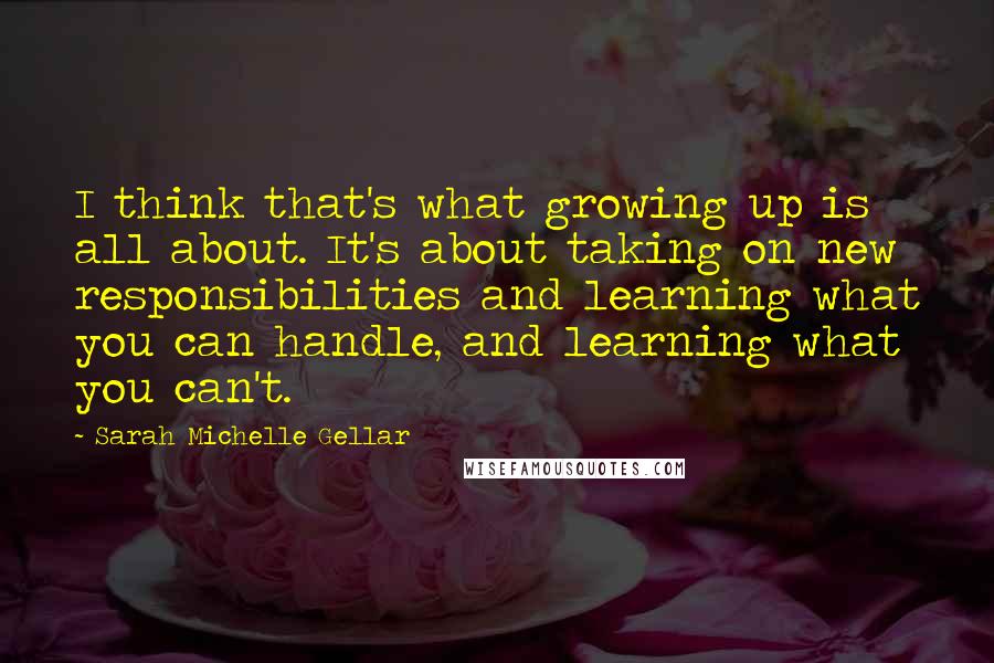 Sarah Michelle Gellar Quotes: I think that's what growing up is all about. It's about taking on new responsibilities and learning what you can handle, and learning what you can't.