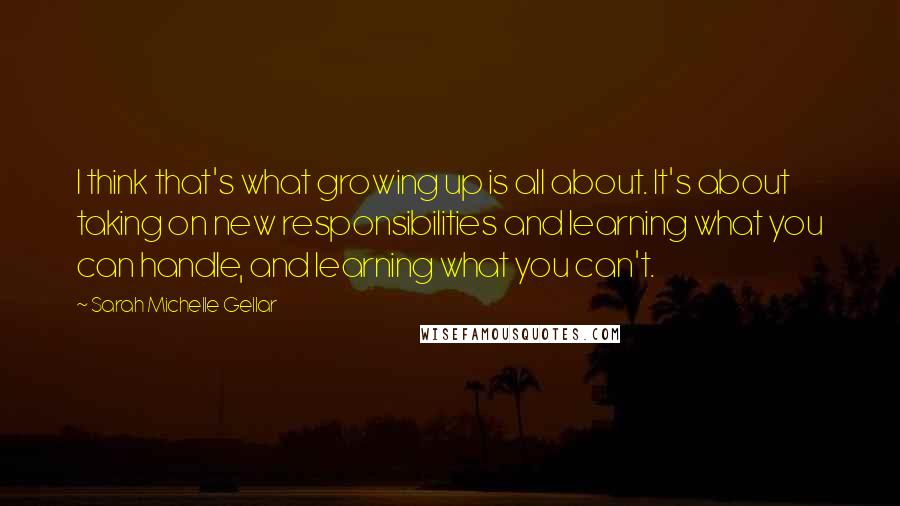 Sarah Michelle Gellar Quotes: I think that's what growing up is all about. It's about taking on new responsibilities and learning what you can handle, and learning what you can't.