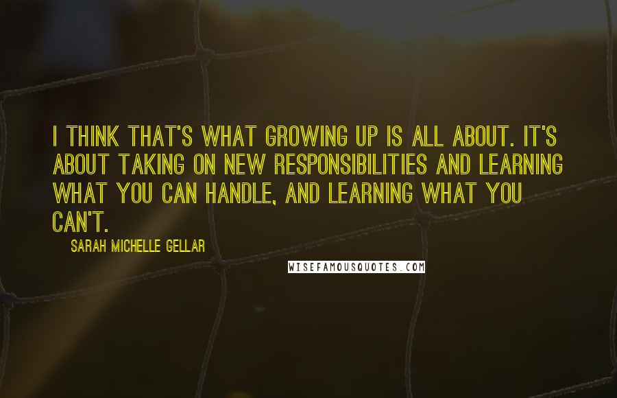 Sarah Michelle Gellar Quotes: I think that's what growing up is all about. It's about taking on new responsibilities and learning what you can handle, and learning what you can't.