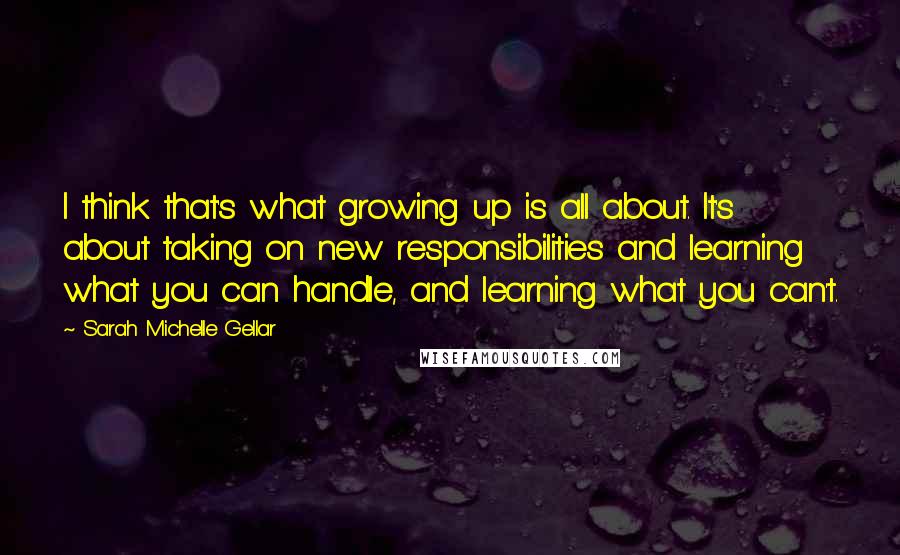 Sarah Michelle Gellar Quotes: I think that's what growing up is all about. It's about taking on new responsibilities and learning what you can handle, and learning what you can't.