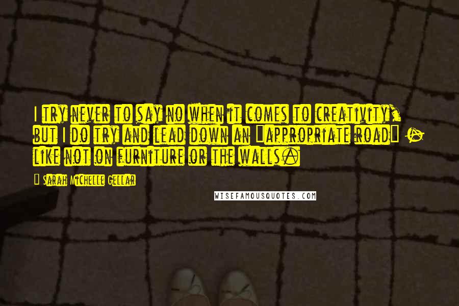 Sarah Michelle Gellar Quotes: I try never to say no when it comes to creativity, but I do try and lead down an "appropriate road" - like not on furniture or the walls.