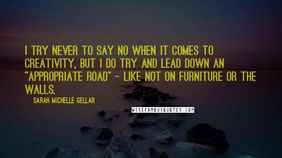 Sarah Michelle Gellar Quotes: I try never to say no when it comes to creativity, but I do try and lead down an "appropriate road" - like not on furniture or the walls.