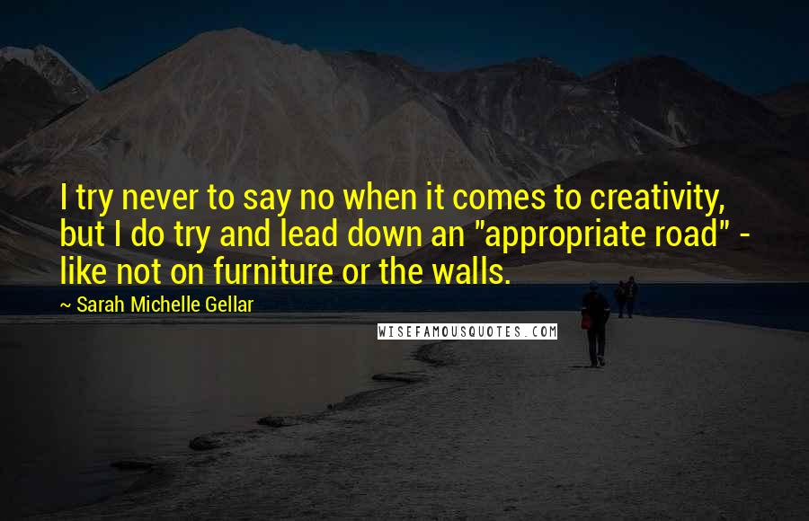 Sarah Michelle Gellar Quotes: I try never to say no when it comes to creativity, but I do try and lead down an "appropriate road" - like not on furniture or the walls.
