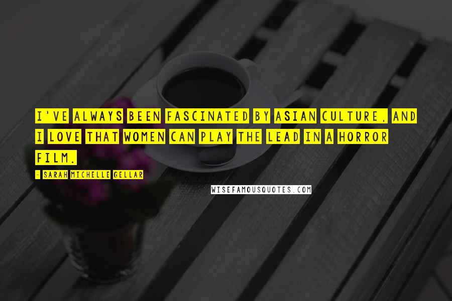 Sarah Michelle Gellar Quotes: I've always been fascinated by Asian culture, and I love that women can play the lead in a horror film.