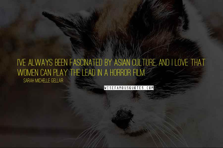 Sarah Michelle Gellar Quotes: I've always been fascinated by Asian culture, and I love that women can play the lead in a horror film.