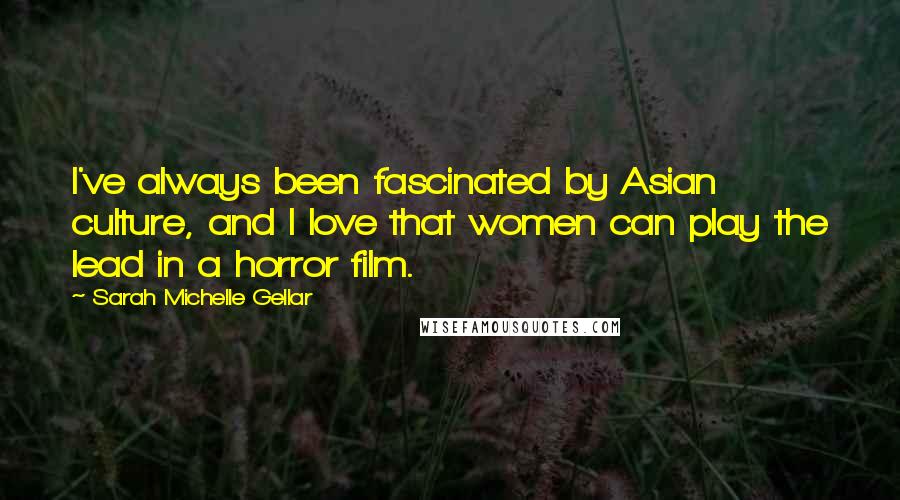 Sarah Michelle Gellar Quotes: I've always been fascinated by Asian culture, and I love that women can play the lead in a horror film.