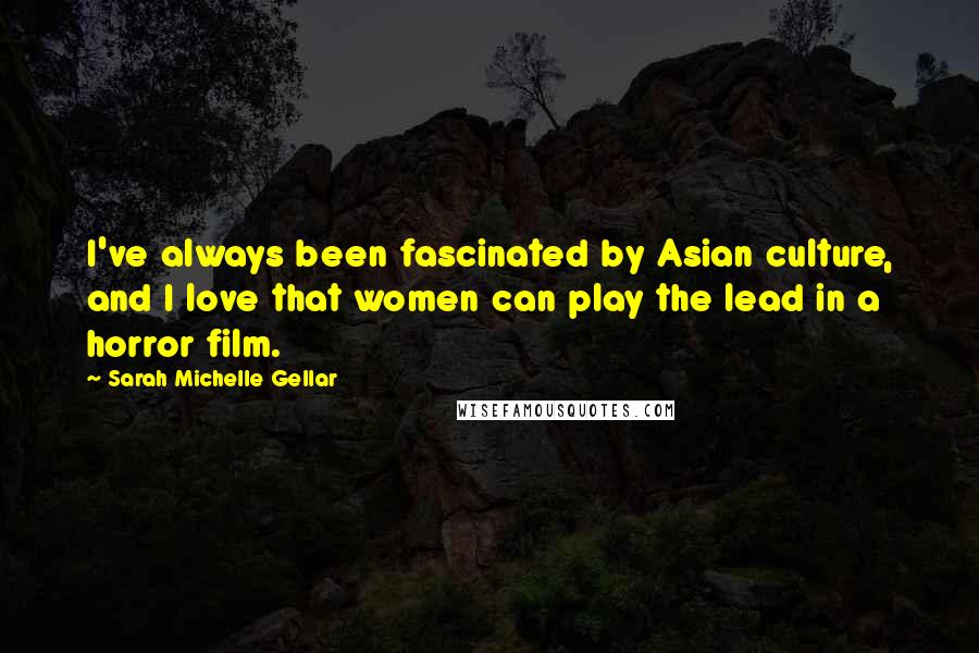 Sarah Michelle Gellar Quotes: I've always been fascinated by Asian culture, and I love that women can play the lead in a horror film.